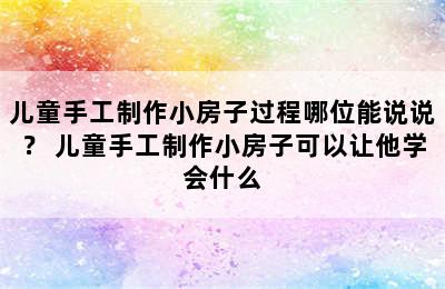 儿童手工制作小房子过程哪位能说说？ 儿童手工制作小房子可以让他学会什么